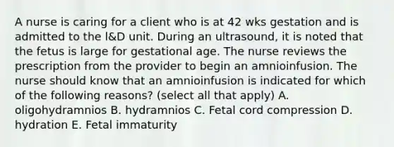 A nurse is caring for a client who is at 42 wks gestation and is admitted to the l&D unit. During an ultrasound, it is noted that the fetus is large for gestational age. The nurse reviews the prescription from the provider to begin an amnioinfusion. The nurse should know that an amnioinfusion is indicated for which of the following reasons? (select all that apply) A. oligohydramnios B. hydramnios C. Fetal cord compression D. hydration E. Fetal immaturity