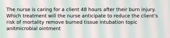 The nurse is caring for a client 48 hours after their burn injury. Which treatment will the nurse anticipate to reduce the client's risk of mortality remove burned tissue intubation topic anitmicrobial ointment