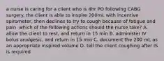 a nurse is caring for a client who is 4hr PO following CABG surgery. the client is able to inspire 200mL with incentive spirometer, then declines to try to cough because of fatigue and pain. which of the following actions should the nurse take? A. allow the client to rest, and return in 15 min B. administer IV bolus analgesic, and return in 15 min C. document the 200 mL as an appropriate inspired volume D. tell the client coughing after IS is required