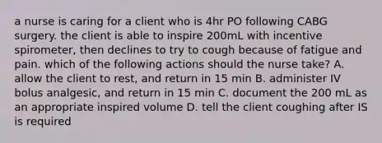 a nurse is caring for a client who is 4hr PO following CABG surgery. the client is able to inspire 200mL with incentive spirometer, then declines to try to cough because of fatigue and pain. which of the following actions should the nurse take? A. allow the client to rest, and return in 15 min B. administer IV bolus analgesic, and return in 15 min C. document the 200 mL as an appropriate inspired volume D. tell the client coughing after IS is required