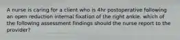 A nurse is caring for a client who is 4hr postoperative following an open reduction internal fixation of the right ankle. which of the following assessment findings should the nurse report to the provider?