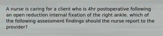 A nurse is caring for a client who is 4hr postoperative following an open reduction internal fixation of the right ankle. which of the following assessment findings should the nurse report to the provider?