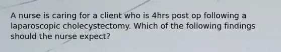 A nurse is caring for a client who is 4hrs post op following a laparoscopic cholecystectomy. Which of the following findings should the nurse expect?