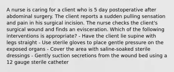 A nurse is caring for a client who is 5 day postoperative after abdominal surgery. The client reports a sudden pulling sensation and pain in his surgical incision. The nurse checks the client's surgical wound and finds an evisceration. Which of the following interventions is appropriate? - Have the client lie supine with legs straight - Use sterile gloves to place gentle pressure on the exposed organs - Cover the area with saline-soaked sterile dressings - Gently suction secretions from the wound bed using a 12 gauge sterile catheter