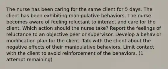 The nurse has been caring for the same client for 5 days. The client has been exhibiting manipulative behaviors. The nurse becomes aware of feeling reluctant to interact and care for the client. Which action should the nurse take? Report the feelings of reluctance to an objective peer or supervisor. Develop a behavior modification plan for the client. Talk with the client about the negative effects of their manipulative behaviors. Limit contact with the client to avoid reinforcement of the behaviors. (1 attempt remaining)