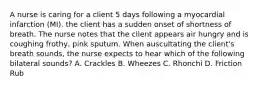 A nurse is caring for a client 5 days following a myocardial infarction (MI). the client has a sudden onset of shortness of breath. The nurse notes that the client appears air hungry and is coughing frothy, pink sputum. When auscultating the client's breath sounds, the nurse expects to hear which of the following bilateral sounds? A. Crackles B. Wheezes C. Rhonchi D. Friction Rub