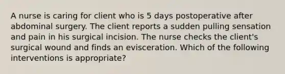 A nurse is caring for client who is 5 days postoperative after abdominal surgery. The client reports a sudden pulling sensation and pain in his surgical incision. The nurse checks the client's surgical wound and finds an evisceration. Which of the following interventions is appropriate?