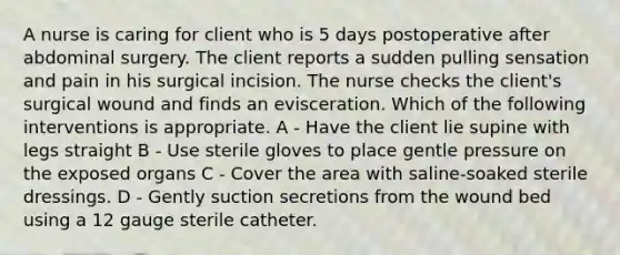 A nurse is caring for client who is 5 days postoperative after abdominal surgery. The client reports a sudden pulling sensation and pain in his surgical incision. The nurse checks the client's surgical wound and finds an evisceration. Which of the following interventions is appropriate. A - Have the client lie supine with legs straight B - Use sterile gloves to place gentle pressure on the exposed organs C - Cover the area with saline-soaked sterile dressings. D - Gently suction secretions from the wound bed using a 12 gauge sterile catheter.