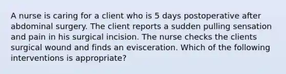 A nurse is caring for a client who is 5 days postoperative after abdominal surgery. The client reports a sudden pulling sensation and pain in his surgical incision. The nurse checks the clients surgical wound and finds an evisceration. Which of the following interventions is appropriate?