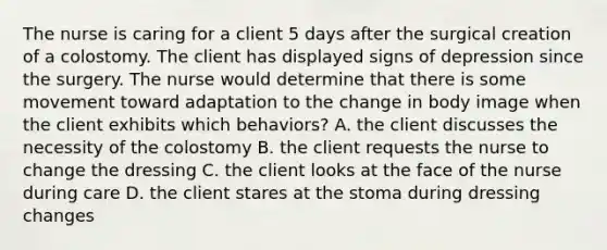 The nurse is caring for a client 5 days after the surgical creation of a colostomy. The client has displayed signs of depression since the surgery. The nurse would determine that there is some movement toward adaptation to the change in body image when the client exhibits which behaviors? A. the client discusses the necessity of the colostomy B. the client requests the nurse to change the dressing C. the client looks at the face of the nurse during care D. the client stares at the stoma during dressing changes