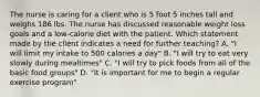 The nurse is caring for a client who is 5 foot 5 inches tall and weighs 186 lbs. The nurse has discussed reasonable weight loss goals and a low-calorie diet with the patient. Which statement made by the client indicates a need for further teaching? A. "I will limit my intake to 500 calories a day" B. "I will try to eat very slowly during mealtimes" C. "I will try to pick foods from all of the basic food groups" D. "It is important for me to begin a regular exercise program"