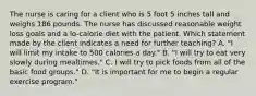 The nurse is caring for a client who is 5 foot 5 inches tall and weighs 186 pounds. The nurse has discussed reasonable weight loss goals and a lo-calorie diet with the patient. Which statement made by the client indicates a need for further teaching? A. "I will limit my intake to 500 calories a day." B. "I will try to eat very slowly during mealtimes." C. I will try to pick foods from all of the basic food groups." D. "It is important for me to begin a regular exercise program."