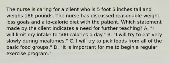 The nurse is caring for a client who is 5 foot 5 inches tall and weighs 186 pounds. The nurse has discussed reasonable weight loss goals and a lo-calorie diet with the patient. Which statement made by the client indicates a need for further teaching? A. "I will limit my intake to 500 calories a day." B. "I will try to eat very slowly during mealtimes." C. I will try to pick foods from all of the basic food groups." D. "It is important for me to begin a regular exercise program."