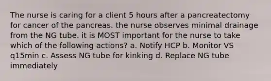 The nurse is caring for a client 5 hours after a pancreatectomy for cancer of the pancreas. the nurse observes minimal drainage from the NG tube. it is MOST important for the nurse to take which of the following actions? a. Notify HCP b. Monitor VS q15min c. Assess NG tube for kinking d. Replace NG tube immediately