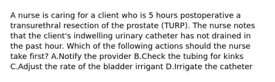 A nurse is caring for a client who is 5 hours postoperative a transurethral resection of the prostate (TURP). The nurse notes that the client's indwelling urinary catheter has not drained in the past hour. Which of the following actions should the nurse take first? A.Notify the provider B.Check the tubing for kinks C.Adjust the rate of the bladder irrigant D.Irrigate the catheter