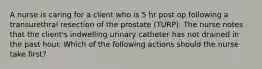 A nurse is caring for a client who is 5 hr post op following a transurethral resection of the prostate (TURP). The nurse notes that the client's indwelling urinary catheter has not drained in the past hour. Which of the following actions should the nurse take first?