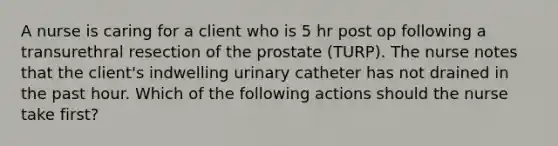 A nurse is caring for a client who is 5 hr post op following a transurethral resection of the prostate (TURP). The nurse notes that the client's indwelling urinary catheter has not drained in the past hour. Which of the following actions should the nurse take first?