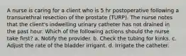 A nurse is caring for a client who is 5 hr postoperative following a transurethral resection of the prostate (TURP). The nurse notes that the client's indwelling urinary catheter has not drained in the past hour. Which of the following actions should the nurse take first? a. Notify the provider. b. Check the tubing for kinks. c. Adjust the rate of the bladder irrigant. d. Irrigate the catheter.