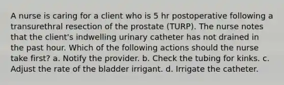 A nurse is caring for a client who is 5 hr postoperative following a transurethral resection of the prostate (TURP). The nurse notes that the client's indwelling urinary catheter has not drained in the past hour. Which of the following actions should the nurse take first? a. Notify the provider. b. Check the tubing for kinks. c. Adjust the rate of the bladder irrigant. d. Irrigate the catheter.