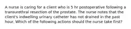 A nurse is caring for a client who is 5 hr postoperative following a transurethral resection of the prostate. The nurse notes that the client's indwelling urinary catheter has not drained in the past hour. Which of the following actions should the nurse take first?