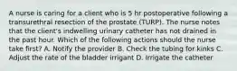 A nurse is caring for a client who is 5 hr postoperative following a transurethral resection of the prostate (TURP). The nurse notes that the client's indwelling urinary catheter has not drained in the past hour. Which of the following actions should the nurse take first? A. Notify the provider B. Check the tubing for kinks C. Adjust the rate of the bladder irrigant D. Irrigate the catheter