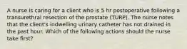 A nurse is caring for a client who is 5 hr postoperative following a transurethral resection of the prostate (TURP). The nurse notes that the client's indwelling urinary catheter has not drained in the past hour. Which of the following actions should the nurse take first?