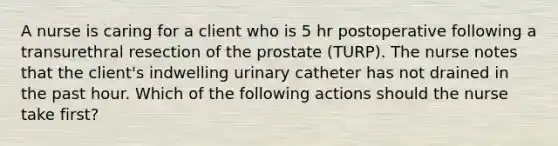 A nurse is caring for a client who is 5 hr postoperative following a transurethral resection of the prostate (TURP). The nurse notes that the client's indwelling urinary catheter has not drained in the past hour. Which of the following actions should the nurse take first?