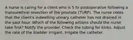 A nurse is caring for a client who is 5 hr postoperative following a transurethral resection of the prostate (TURP). The nurse notes that the client's indwelling urinary catheter has not drained in the past hour. Which of the following actions should the nurse take first? Notify the provider. Check the tubing for kinks. Adjust the rate of the bladder irrigant. Irrigate the catheter.