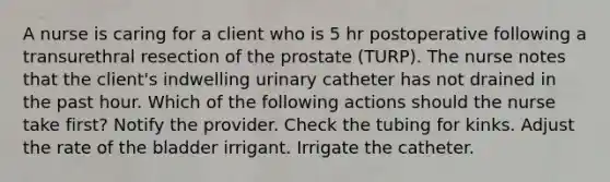 A nurse is caring for a client who is 5 hr postoperative following a transurethral resection of the prostate (TURP). The nurse notes that the client's indwelling urinary catheter has not drained in the past hour. Which of the following actions should the nurse take first? Notify the provider. Check the tubing for kinks. Adjust the rate of the bladder irrigant. Irrigate the catheter.