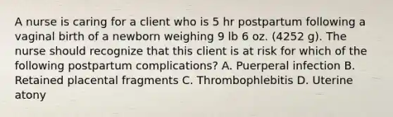 A nurse is caring for a client who is 5 hr postpartum following a vaginal birth of a newborn weighing 9 lb 6 oz. (4252 g). The nurse should recognize that this client is at risk for which of the following postpartum complications? A. Puerperal infection B. Retained placental fragments C. Thrombophlebitis D. Uterine atony