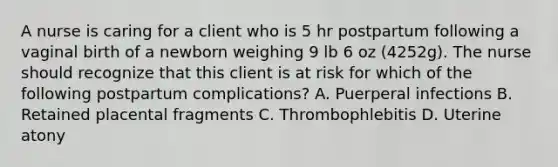 A nurse is caring for a client who is 5 hr postpartum following a vaginal birth of a newborn weighing 9 lb 6 oz (4252g). The nurse should recognize that this client is at risk for which of the following postpartum complications? A. Puerperal infections B. Retained placental fragments C. Thrombophlebitis D. Uterine atony