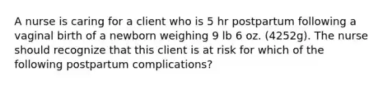 A nurse is caring for a client who is 5 hr postpartum following a vaginal birth of a newborn weighing 9 lb 6 oz. (4252g). The nurse should recognize that this client is at risk for which of the following postpartum complications?