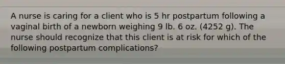 A nurse is caring for a client who is 5 hr postpartum following a vaginal birth of a newborn weighing 9 lb. 6 oz. (4252 g). The nurse should recognize that this client is at risk for which of the following postpartum complications?