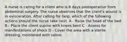 A nurse is caring for a client who is 6 days postoperative from abdominal surgery. The nurse observes that the client's wound is in evisceration. After calling for help, which of the following actions should the nurse take next. A - Raise the head of the bed B - Place the client supine with knees bent C - Assess for manifestations of shock D - Cover the area with a sterile dressing, moistened with saline.