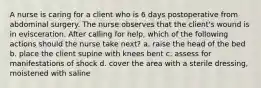 A nurse is caring for a client who is 6 days postoperative from abdominal surgery. The nurse observes that the client's wound is in evisceration. After calling for help, which of the following actions should the nurse take next? a. raise the head of the bed b. place the client supine with knees bent c. assess for manifestations of shock d. cover the area with a sterile dressing, moistened with saline