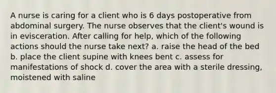 A nurse is caring for a client who is 6 days postoperative from abdominal surgery. The nurse observes that the client's wound is in evisceration. After calling for help, which of the following actions should the nurse take next? a. raise the head of the bed b. place the client supine with knees bent c. assess for manifestations of shock d. cover the area with a sterile dressing, moistened with saline