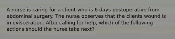 A nurse is caring for a client who is 6 days postoperative from abdominal surgery. The nurse observes that the clients wound is in evisceration. After calling for help, which of the following actions should the nurse take next?