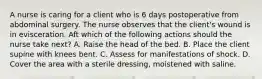 A nurse is caring for a client who is 6 days postoperative from abdominal surgery. The nurse observes that the client's wound is in evisceration. Aft which of the following actions should the nurse take next? A. Raise the head of the bed. B. Place the client supine with knees bent. C. Assess for manifestations of shock. D. Cover the area with a sterile dressing, moistened with saline.