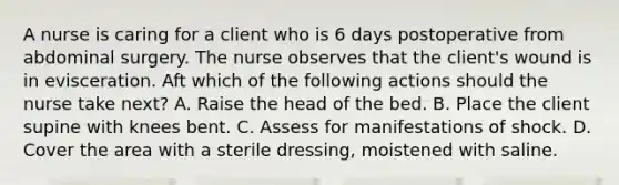 A nurse is caring for a client who is 6 days postoperative from abdominal surgery. The nurse observes that the client's wound is in evisceration. Aft which of the following actions should the nurse take next? A. Raise the head of the bed. B. Place the client supine with knees bent. C. Assess for manifestations of shock. D. Cover the area with a sterile dressing, moistened with saline.