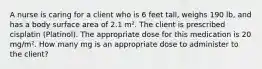 A nurse is caring for a client who is 6 feet tall, weighs 190 lb, and has a body surface area of 2.1 m². The client is prescribed cisplatin (Platinol). The appropriate dose for this medication is 20 mg/m². How many mg is an appropriate dose to administer to the client?