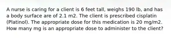 A nurse is caring for a client is 6 feet tall, weighs 190 lb, and has a body surface are of 2.1 m2. The client is prescribed cisplatin (Platinol). The appropriate dose for this medication is 20 mg/m2. How many mg is an appropriate dose to administer to the client?