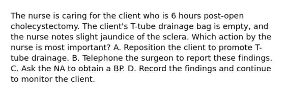 The nurse is caring for the client who is 6 hours post-open cholecystectomy. The client's T-tube drainage bag is empty, and the nurse notes slight jaundice of the sclera. Which action by the nurse is most important? A. Reposition the client to promote T-tube drainage. B. Telephone the surgeon to report these findings. C. Ask the NA to obtain a BP. D. Record the findings and continue to monitor the client.