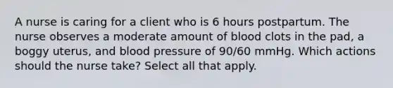 A nurse is caring for a client who is 6 hours postpartum. The nurse observes a moderate amount of blood clots in the pad, a boggy uterus, and blood pressure of 90/60 mmHg. Which actions should the nurse take? Select all that apply.