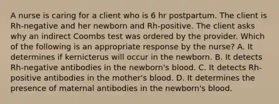 A nurse is caring for a client who is 6 hr postpartum. The client is Rh-negative and her newborn and Rh-positive. The client asks why an indirect Coombs test was ordered by the provider. Which of the following is an appropriate response by the nurse? A. It determines if kernicterus will occur in the newborn. B. It detects Rh-negative antibodies in the newborn's blood. C. It detects Rh-positive antibodies in the mother's blood. D. It determines the presence of maternal antibodies in the newborn's blood.