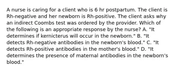 A nurse is caring for a client who is 6 hr postpartum. The client is Rh-negative and her newborn is Rh-positive. The client asks why an indirect Coombs test was ordered by the provider. Which of the following is an appropriate response by the nurse? A. "It determines if kernicterus will occur in the newborn." B. "It detects Rh-negative antibodies in the newborn's blood." C. "It detects Rh-positive antibodies in the mother's blood." D. "It determines the presence of maternal antibodies in the newborn's blood."