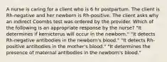 A nurse is caring for a client who is 6 hr postpartum. The client is Rh-negative and her newborn is Rh-positive. The client asks why an indirect Coombs test was ordered by the provider. Which of the following is an appropriate response by the nurse? "It determines if kernicterus will occur in the newborn." "It detects Rh-negative antibodies in the newborn's blood." "It detects Rh-positive antibodies in the mother's blood." "It determines the presence of maternal antibodies in the newborn's blood."