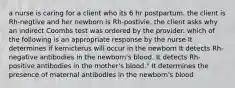 a nurse is caring for a client who its 6 hr postpartum. the client is Rh-negtive and her newborn is Rh-postivie. the client asks why an indirect Coombs test was ordered by the provider. which of the following is an appropriate response by the nurse It determines if kernicterus will occur in the newborn It detects Rh-negative antibodies in the newborn's blood. It detects Rh-positive antibodies in the mother's blood." It determines the presence of maternal antibodies in the newborn's blood