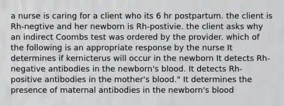 a nurse is caring for a client who its 6 hr postpartum. the client is Rh-negtive and her newborn is Rh-postivie. the client asks why an indirect Coombs test was ordered by the provider. which of the following is an appropriate response by the nurse It determines if kernicterus will occur in the newborn It detects Rh-negative antibodies in the newborn's blood. It detects Rh-positive antibodies in the mother's blood." It determines the presence of maternal antibodies in the newborn's blood