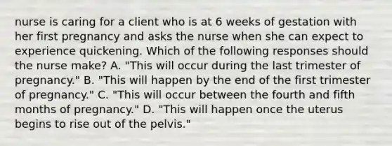 nurse is caring for a client who is at 6 weeks of gestation with her first pregnancy and asks the nurse when she can expect to experience quickening. Which of the following responses should the nurse make? A. "This will occur during the last trimester of pregnancy." B. "This will happen by the end of the first trimester of pregnancy." C. "This will occur between the fourth and fifth months of pregnancy." D. "This will happen once the uterus begins to rise out of the pelvis."