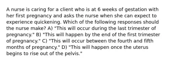 A nurse is caring for a client who is at 6 weeks of gestation with her first pregnancy and asks the nurse when she can expect to experience quickening. Which of the following responses should the nurse make? A) "This will occur during the last trimester of pregnancy." B) "This will happen by the end of the first trimester of pregnancy." C) "This will occur between the fourth and fifth months of pregnancy." D) "This will happen once the uterus begins to rise out of the pelvis."